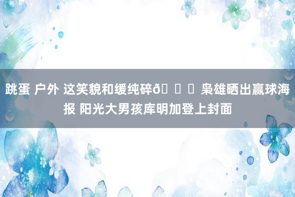 跳蛋 户外 这笑貌和缓纯碎😁枭雄晒出赢球海报 阳光大男孩库明加登上封面