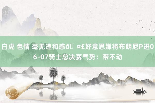 白虎 色情 毫无违和感🤣好意思媒将布朗尼P进06-07骑士总决赛气势：带不动