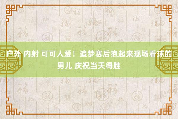户外 内射 可可人爱！追梦赛后抱起来现场看球的男儿 庆祝当天得胜