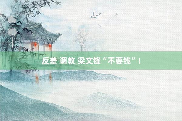 反差 调教 梁文锋“不要钱”！