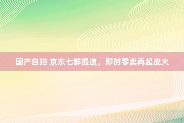 国产自拍 京东七鲜提速，即时零卖再起战火