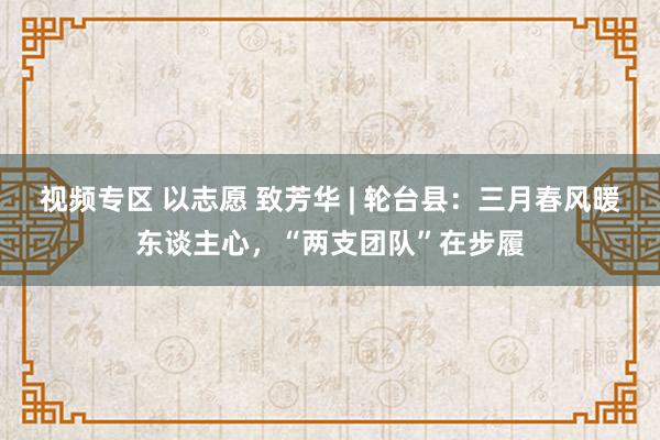视频专区 以志愿 致芳华 | 轮台县：三月春风暖东谈主心，“两支团队”在步履