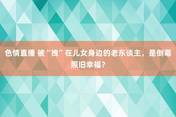 色情直播 被“拽”在儿女身边的老东谈主，是倒霉照旧幸福？