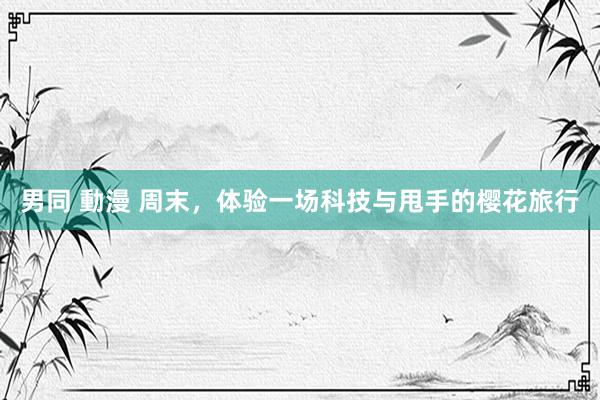 男同 動漫 周末，体验一场科技与甩手的樱花旅行