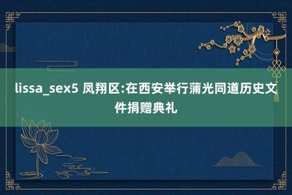 lissa_sex5 凤翔区:在西安举行蒲光同道历史文件捐赠典礼