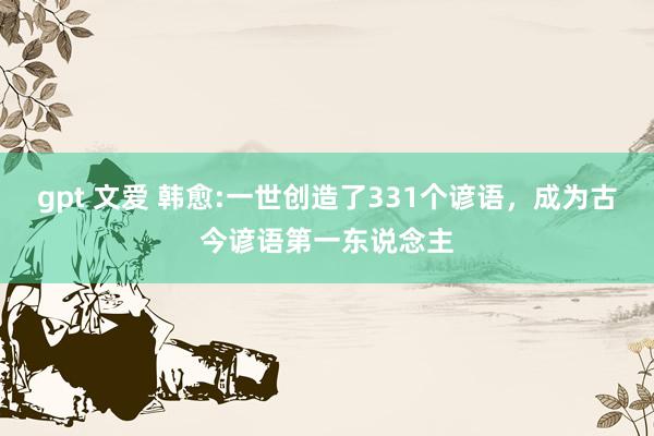gpt 文爱 韩愈:一世创造了331个谚语，成为古今谚语第一东说念主
