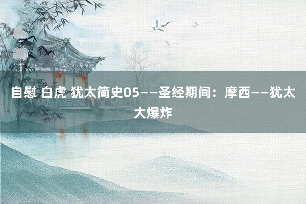 自慰 白虎 犹太简史05——圣经期间：摩西——犹太大爆炸