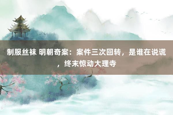制服丝袜 明朝奇案：案件三次回转，是谁在说谎，终末惊动大理寺