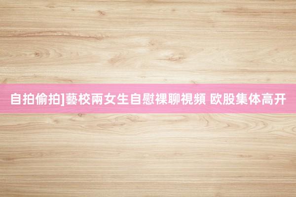 自拍偷拍]藝校兩女生自慰裸聊視頻 欧股集体高开