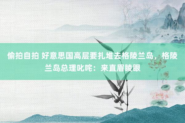 偷拍自拍 好意思国高层要扎堆去格陵兰岛，格陵兰岛总理叱咤：来直眉睖眼