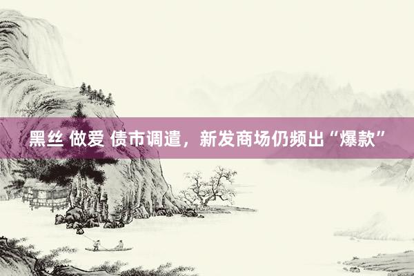 黑丝 做爱 债市调遣，新发商场仍频出“爆款”