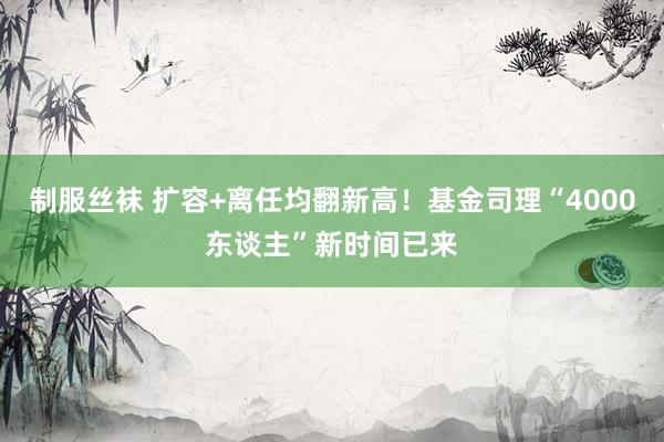 制服丝袜 扩容+离任均翻新高！基金司理“4000东谈主”新时间已来