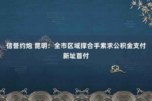 信誉约炮 昆明：全市区域撑合手索求公积金支付新址首付