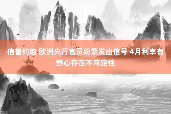 信誉约炮 欧洲央行官员纷繁发出信号 4月利率有野心存在不笃定性