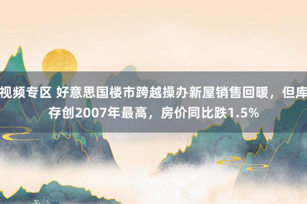 视频专区 好意思国楼市跨越操办新屋销售回暖，但库存创2007年最高，房价同比跌1.5%