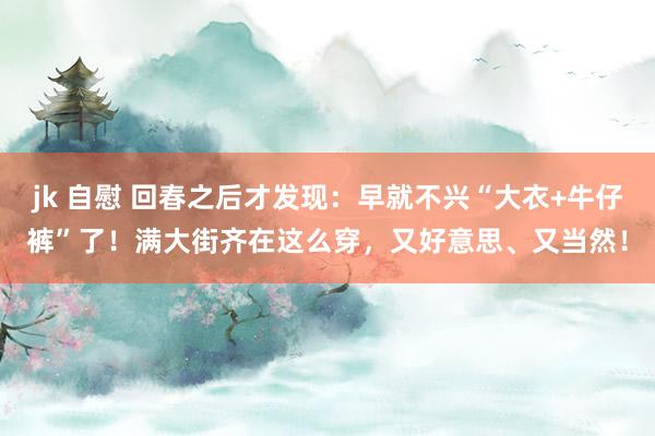 jk 自慰 回春之后才发现：早就不兴“大衣+牛仔裤”了！满大街齐在这么穿，又好意思、又当然！