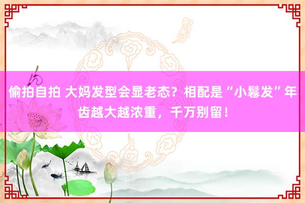 偷拍自拍 大妈发型会显老态？相配是“小鬈发”年齿越大越浓重，千万别留！