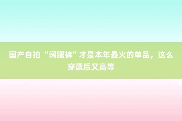 国产自拍 “阔腿裤”才是本年最火的单品，这么穿漂后又高等