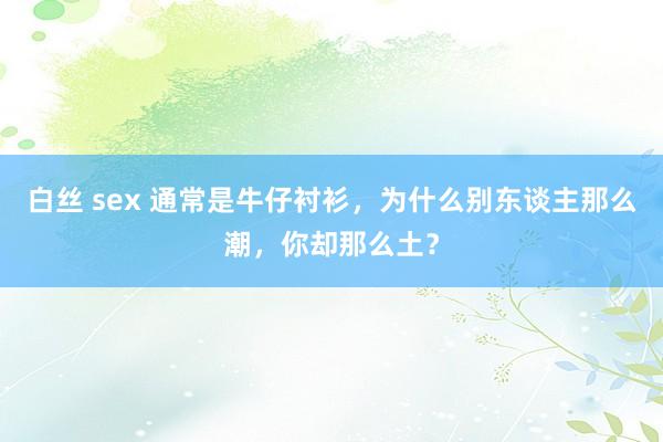白丝 sex 通常是牛仔衬衫，为什么别东谈主那么潮，你却那么土？