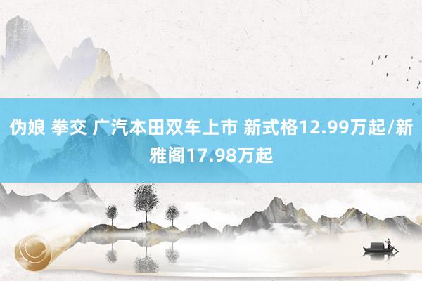 伪娘 拳交 广汽本田双车上市 新式格12.99万起/新雅阁17.98万起