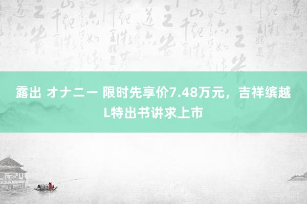 露出 オナニー 限时先享价7.48万元，吉祥缤越L特出书讲求上市
