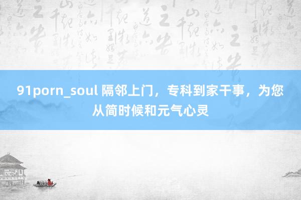 91porn_soul 隔邻上门，专科到家干事，为您从简时候和元气心灵
