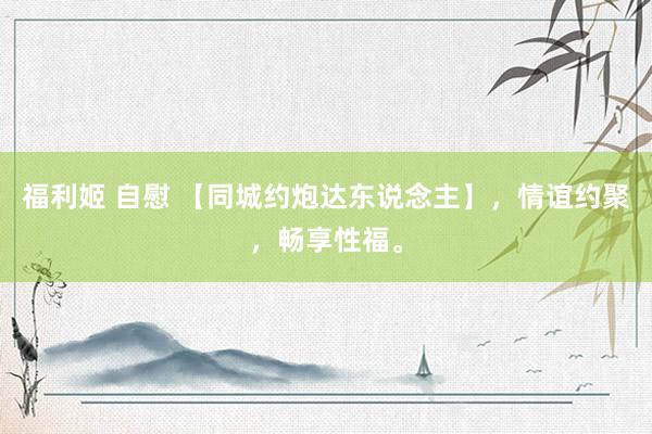 福利姬 自慰 【同城约炮达东说念主】，情谊约聚，畅享性福。
