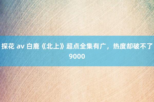 探花 av 白鹿《北上》超点全集有广,热度却破不了9000