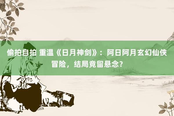 偷拍自拍 重温《日月神剑》：阿日阿月玄幻仙侠冒险，结局竟留悬念？