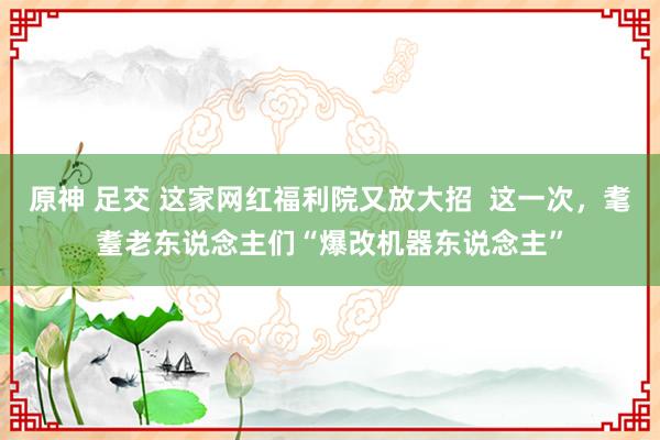 原神 足交 这家网红福利院又放大招  这一次，耄耋老东说念主们“爆改机器东说念主”