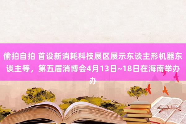 偷拍自拍 首设新消耗科技展区展示东谈主形机器东谈主等，第五届消博会4月13日~18日在海南举办