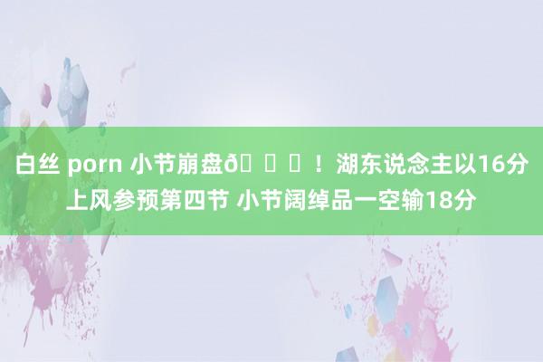 白丝 porn 小节崩盘💔！湖东说念主以16分上风参预第四节 小节阔绰品一空输18分