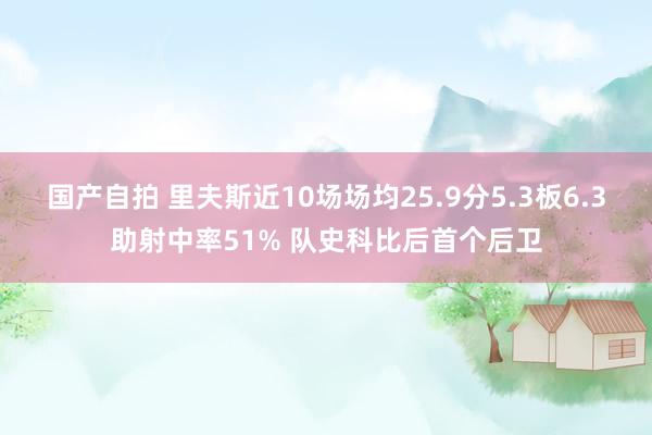 国产自拍 里夫斯近10场场均25.9分5.3板6.3助射中率51% 队史科比后首个后卫