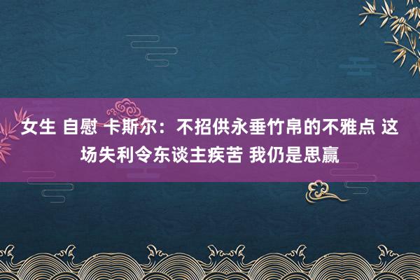 女生 自慰 卡斯尔：不招供永垂竹帛的不雅点 这场失利令东谈主疾苦 我仍是思赢