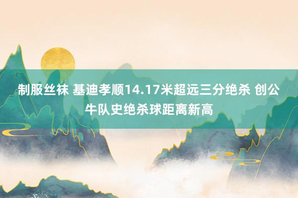 制服丝袜 基迪孝顺14.17米超远三分绝杀 创公牛队史绝杀球距离新高