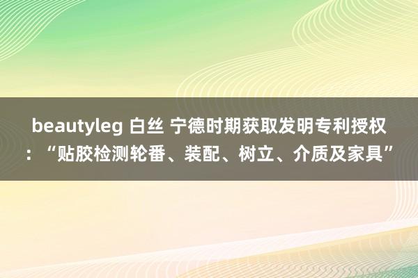 beautyleg 白丝 宁德时期获取发明专利授权：“贴胶检测轮番、装配、树立、介质及家具”