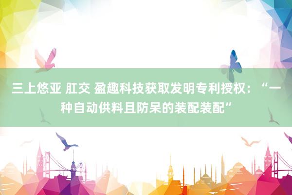 三上悠亚 肛交 盈趣科技获取发明专利授权：“一种自动供料且防呆的装配装配”