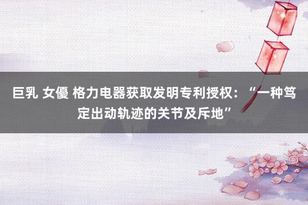 巨乳 女優 格力电器获取发明专利授权：“一种笃定出动轨迹的关节及斥地”