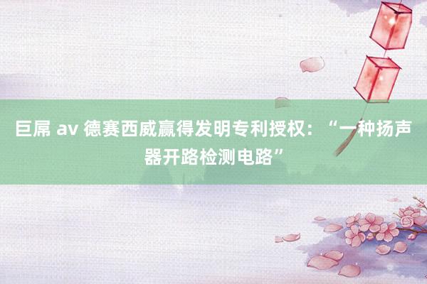 巨屌 av 德赛西威赢得发明专利授权：“一种扬声器开路检测电路”