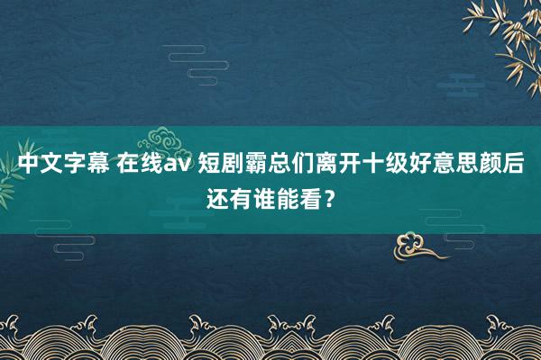 中文字幕 在线av 短剧霸总们离开十级好意思颜后还有谁能看？