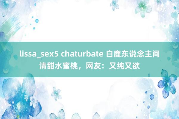 lissa_sex5 chaturbate 白鹿东说念主间清甜水蜜桃，网友：又纯又欲