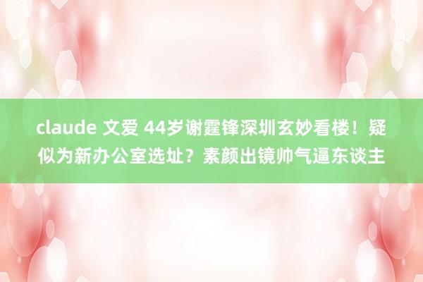 claude 文爱 44岁谢霆锋深圳玄妙看楼！疑似为新办公室选址？素颜出镜帅气逼东谈主
