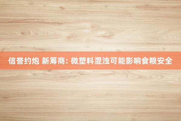 信誉约炮 新筹商: 微塑料混浊可能影响食粮安全