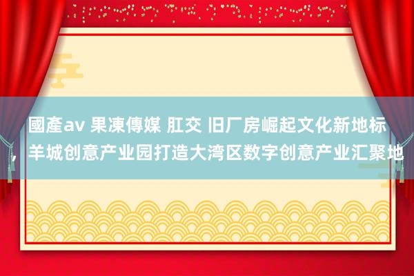 國產av 果凍傳媒 肛交 旧厂房崛起文化新地标，羊城创意产业园打造大湾区数字创意产业汇聚地