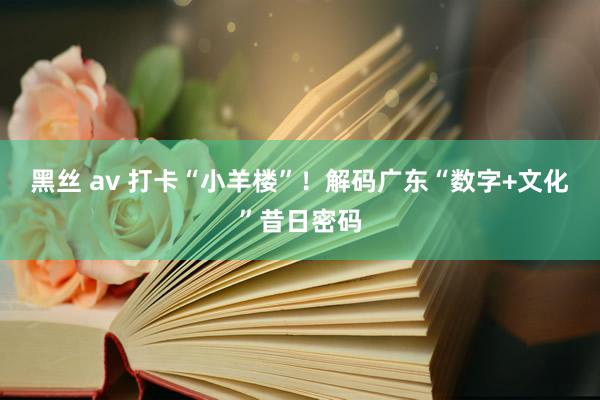黑丝 av 打卡“小羊楼”！解码广东“数字+文化”昔日密码