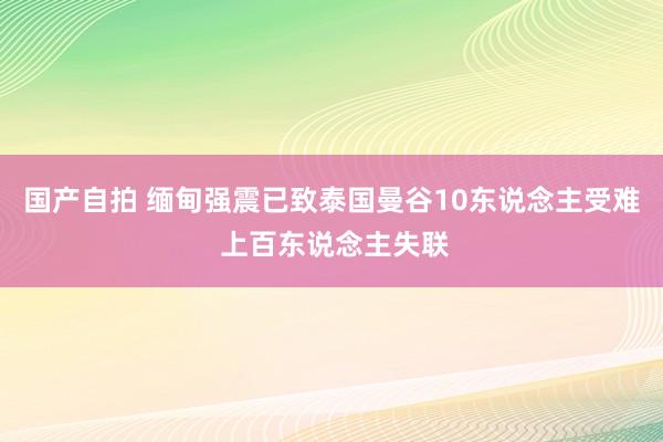 国产自拍 缅甸强震已致泰国曼谷10东说念主受难 上百东说念主失联