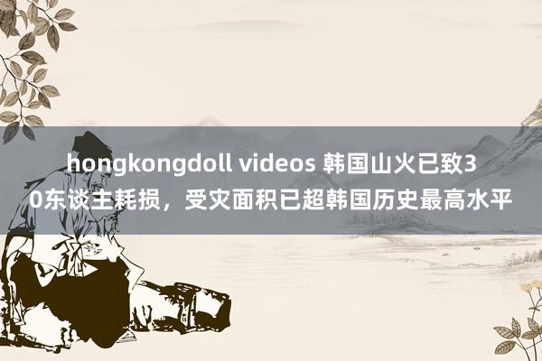 hongkongdoll videos 韩国山火已致30东谈主耗损，受灾面积已超韩国历史最高水平