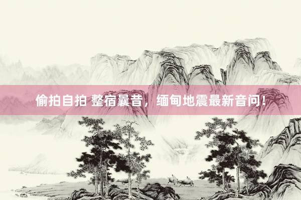 偷拍自拍 整宿曩昔，缅甸地震最新音问！