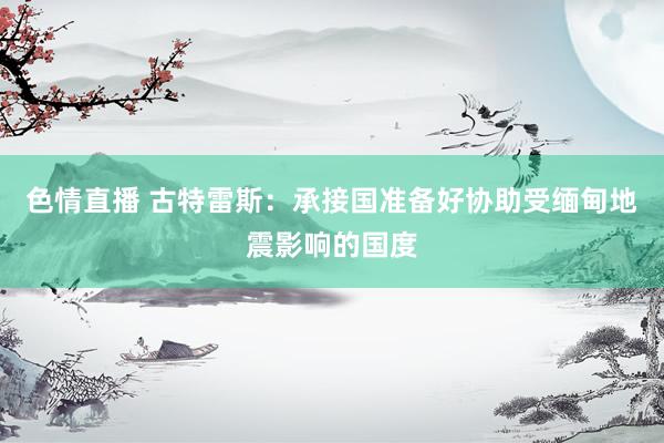 色情直播 古特雷斯：承接国准备好协助受缅甸地震影响的国度