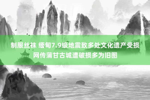 制服丝袜 缅甸7.9级地震致多处文化遗产受损 网传蒲甘古城遭破损多为旧图
